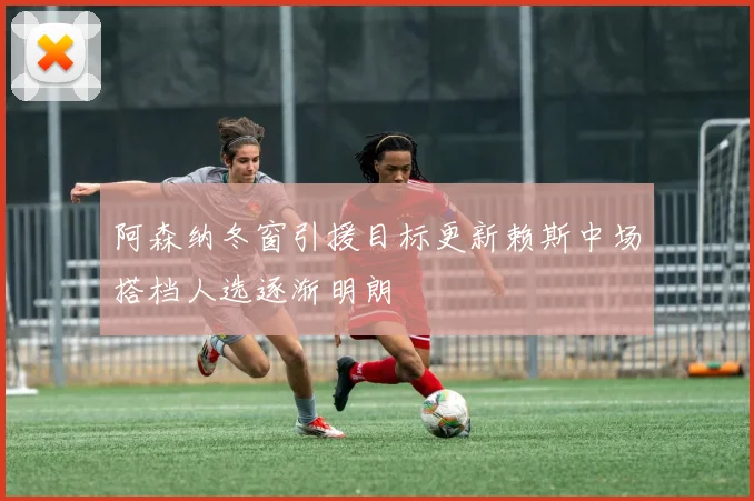 阿森纳冬窗引援目标更新赖斯中场搭档人选逐渐明朗