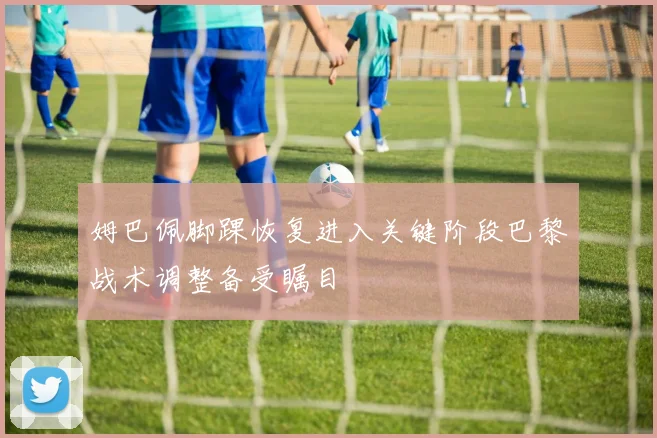 姆巴佩脚踝恢复进入关键阶段巴黎战术调整备受瞩目