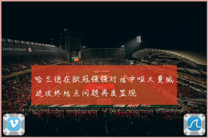 哈兰德在欧冠强强对话中哑火曼城进攻终结点问题再度显现