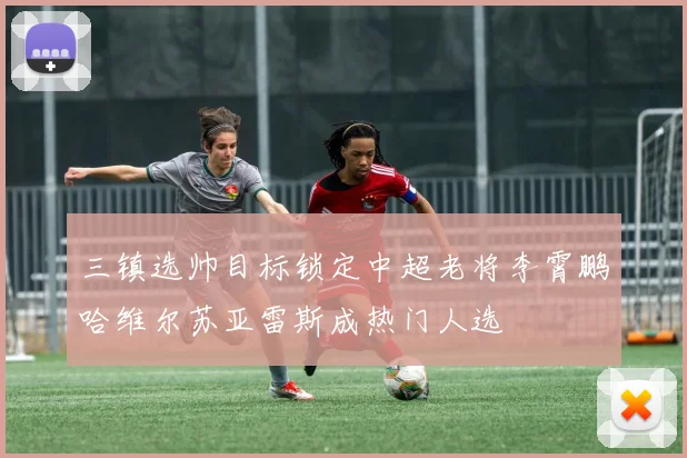 三镇选帅目标锁定中超老将李霄鹏哈维尔苏亚雷斯成热门人选