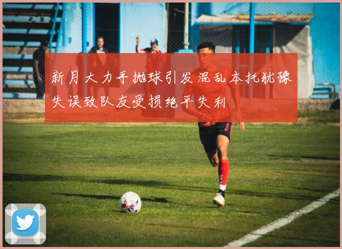 新月大力手抛球引发混乱本托犹豫失误致队友受损绝平失利