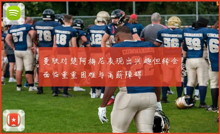 曼联对楚阿梅尼表现出兴趣但转会面临重重困难与高薪障碍
