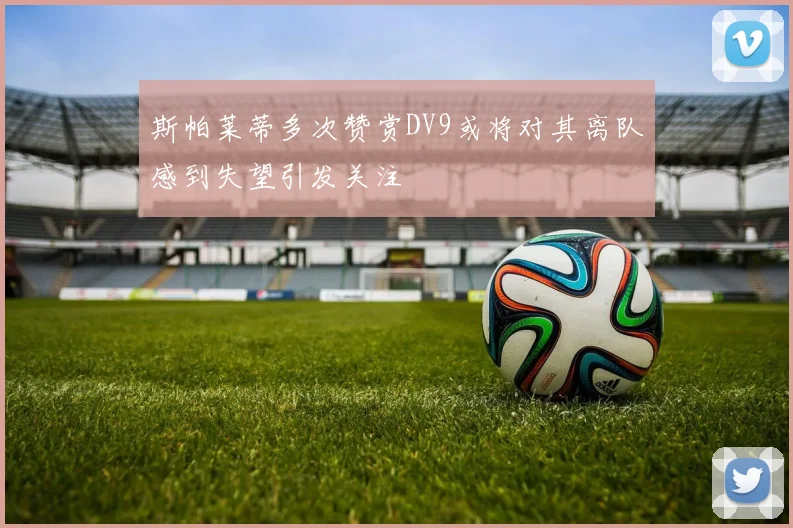 斯帕莱蒂多次赞赏DV9或将对其离队感到失望引发关注