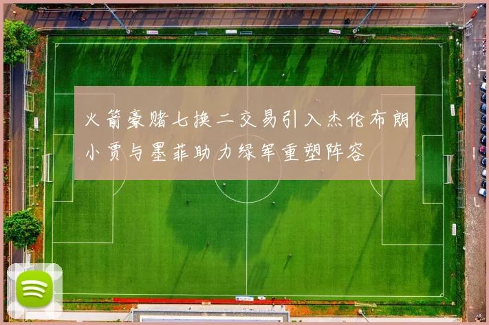 火箭豪赌七换二交易引入杰伦布朗小贾与墨菲助力绿军重塑阵容
