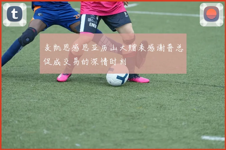 麦凯恩感恩亚历山大赠表感谢普总促成交易的深情时刻