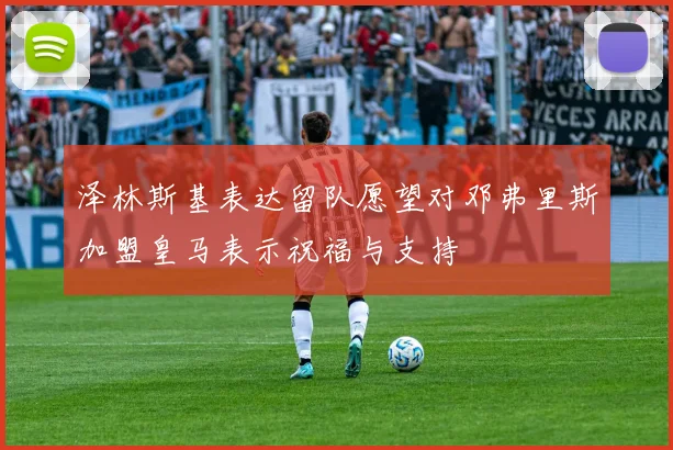 泽林斯基表达留队愿望对邓弗里斯加盟皇马表示祝福与支持