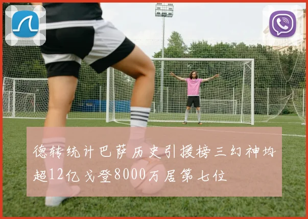 德转统计巴萨历史引援榜三幻神均超12亿戈登8000万居第七位