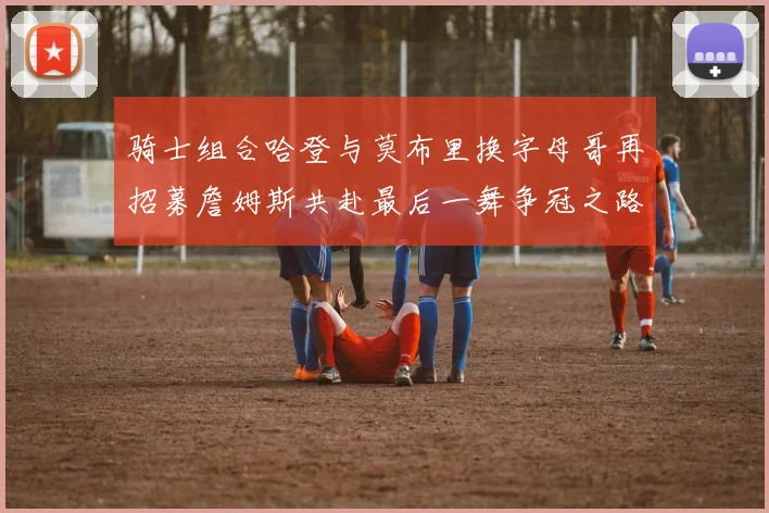 骑士组合哈登与莫布里换字母哥再招募詹姆斯共赴最后一舞争冠之路