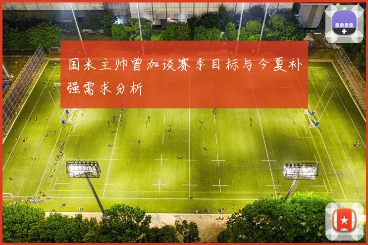 国米主帅曾加谈赛季目标与今夏补强需求分析