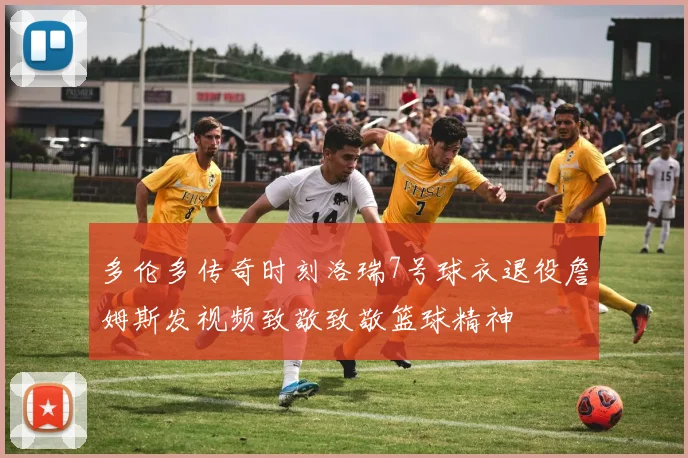 多伦多传奇时刻洛瑞7号球衣退役詹姆斯发视频致敬致敬篮球精神
