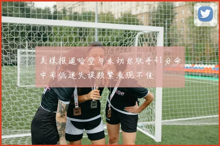 美媒报道哈登与米切尔联手41分命中率低迷失误频繁表现不佳