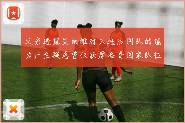 父亲透露艾纳维对入选法国队的能力产生疑虑曾仅获摩洛哥国家队征召