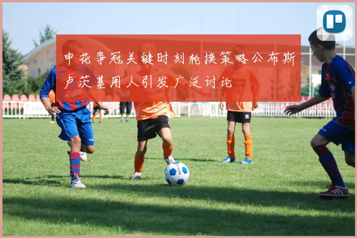 申花争冠关键时刻轮换策略公布斯卢茨基用人引发广泛讨论