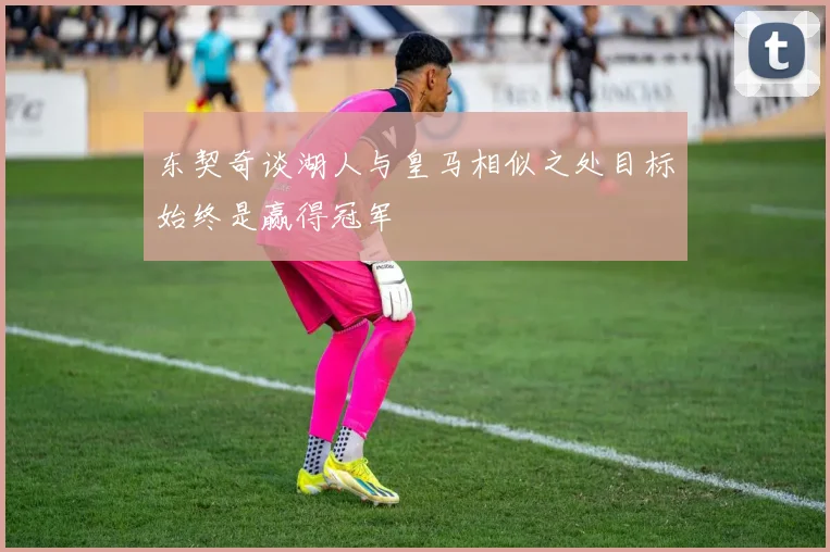 东契奇谈湖人与皇马相似之处目标始终是赢得冠军