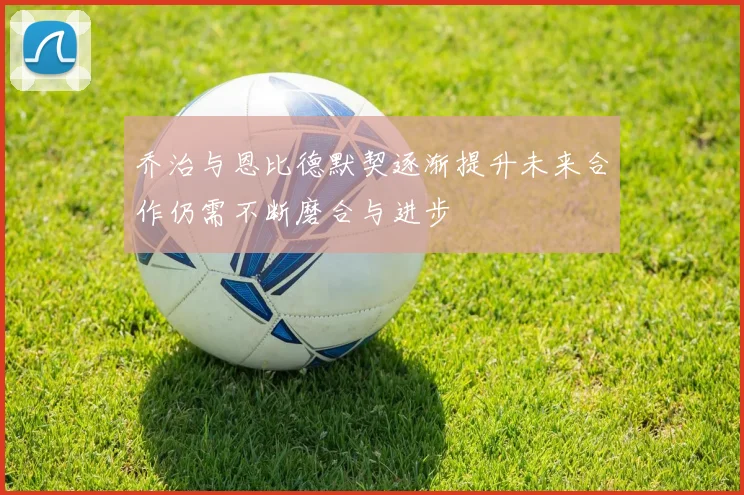 乔治与恩比德默契逐渐提升未来合作仍需不断磨合与进步