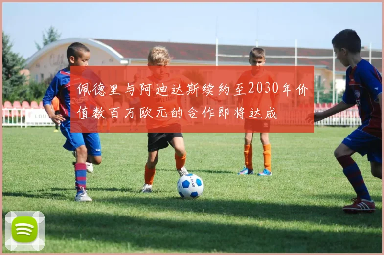 佩德里与阿迪达斯续约至2030年价值数百万欧元的合作即将达成