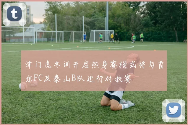 津门虎冬训开启热身赛模式将与首尔FC及泰山B队进行对抗赛