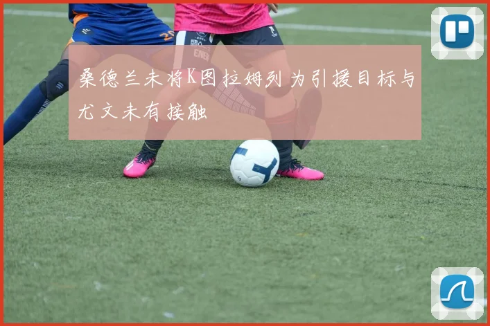 桑德兰未将K图拉姆列为引援目标与尤文未有接触