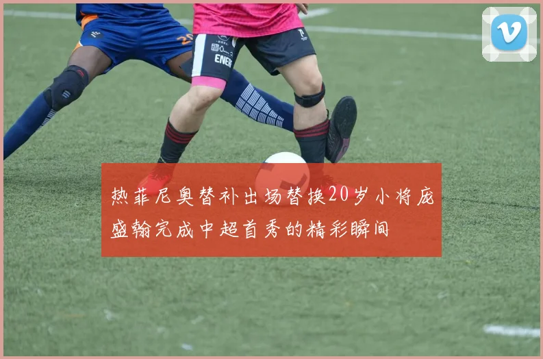热菲尼奥替补出场替换20岁小将庞盛翰完成中超首秀的精彩瞬间